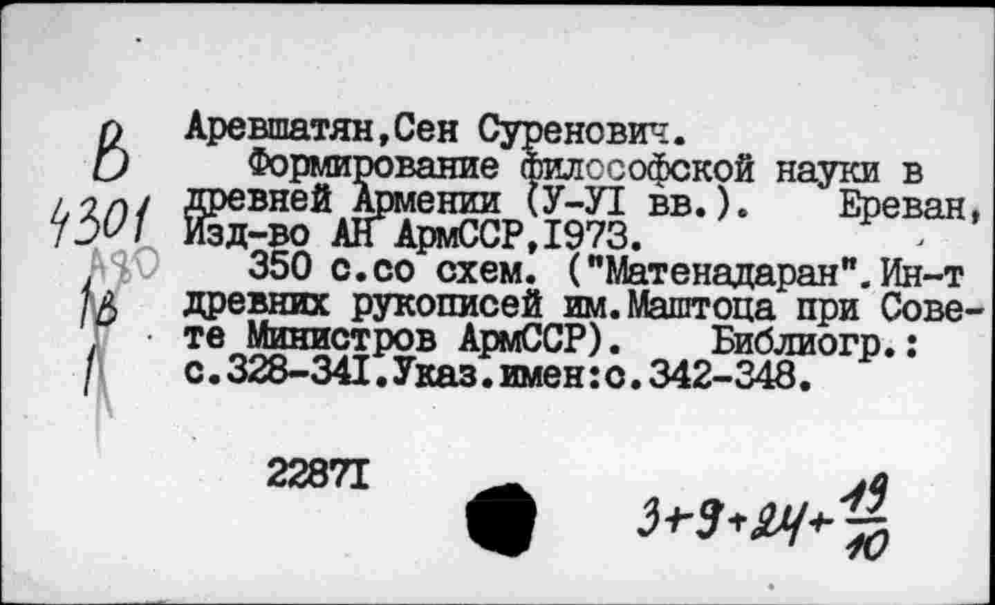 ﻿л Аревшатян.Сен Суренович.
О Формирование философской науки в ш ктайл’- Ереван-№\)	350 с.со схем. ("Матенадаран”. Ин-т
/А древних рукописей им.Маштоца при Сове-Г • те Министров АрмССР). Библиогр.: / с.328-341.Указ.имен:о.342-348.
22871	_